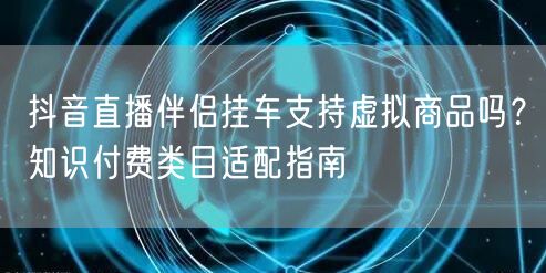 抖音直播伴侣挂车支持虚拟商品吗？知识付费类目适配指南