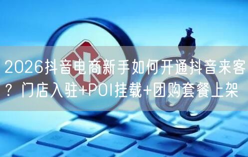 2026抖音电商新手如何开通抖音来客?门店入驻+POI挂载+团购套餐上架