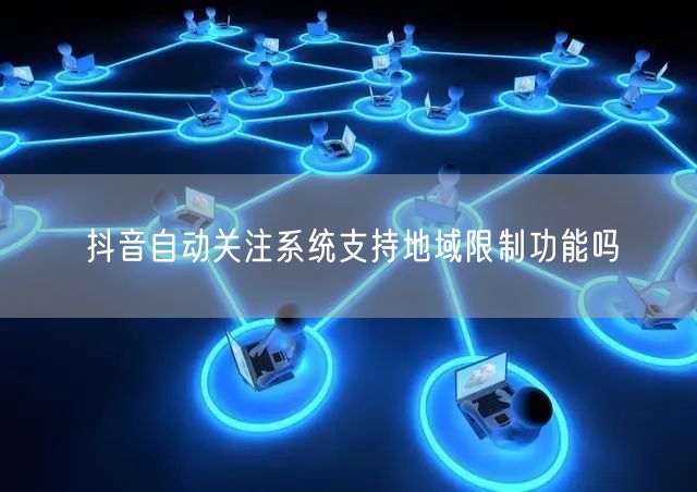 抖音自动关注系统支持地域限制功能吗