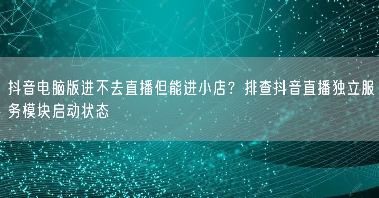 抖音电脑版进不去直播但能进小店?排查抖音直播独立服务模块启动状态