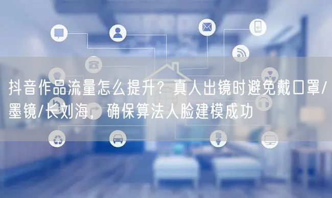 抖音作品流量怎么提升？真人出镜时避免戴口罩/墨镜/长刘海，确保算法人脸建模成功
