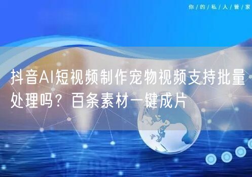 抖音AI短视频制作宠物视频支持批量处理吗？百条素材一键成片