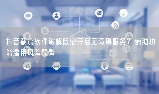 抖音截流软件破解版需开启无障碍服务?辅助功能滥用风险预警