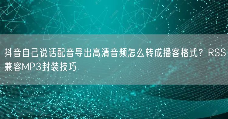 抖音自己说话配音导出高清音频怎么转成播客格式?RSS兼容MP3封装技巧