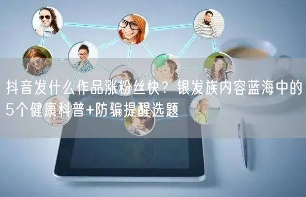 抖音发什么作品涨粉丝快？银发族内容蓝海中的5个健康科普+防骗提醒选题