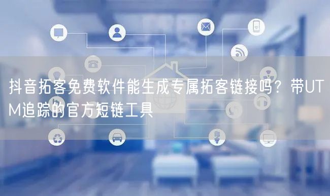 抖音拓客免费软件能生成专属拓客链接吗？带UTM追踪的官方短链工具