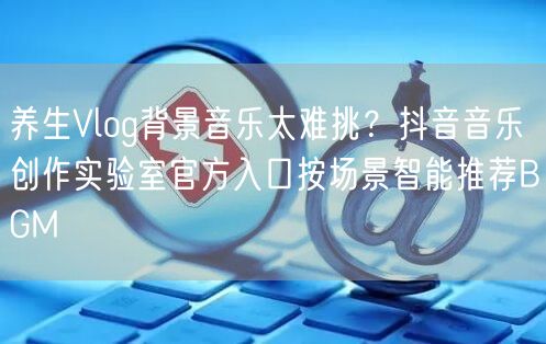 养生Vlog背景音乐太难挑？抖音音乐创作实验室官方入口按场景智能推荐BGM