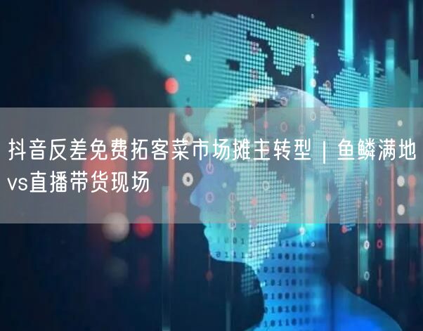 抖音反差免费拓客菜市场摊主转型｜鱼鳞满地vs直播带货现场