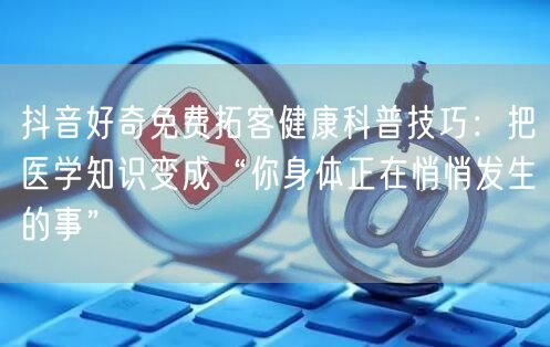抖音好奇免费拓客健康科普技巧：把医学知识变成“你身体正在悄悄发生的事”