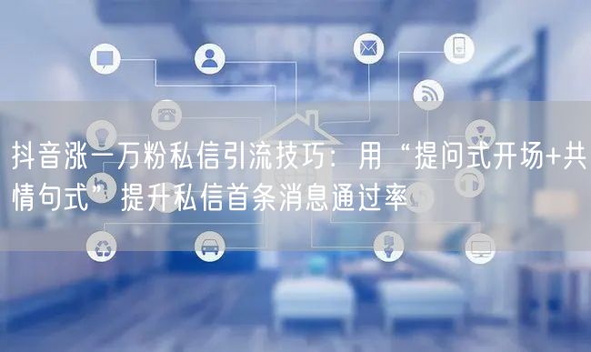 抖音涨一万粉私信引流技巧：用“提问式开场+共情句式”提升私信首条消息通过率