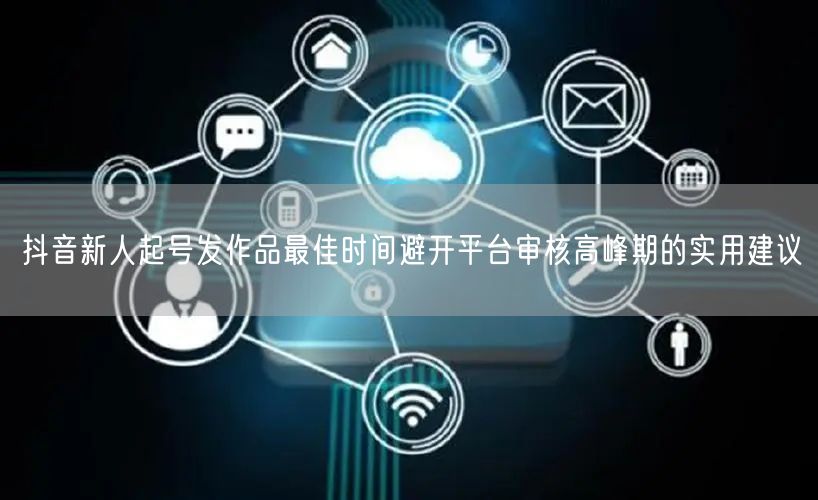 抖音新人起号发作品最佳时间避开平台审核高峰期的实用建议