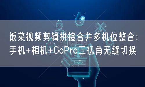 饭菜视频剪辑拼接合并多机位整合:手机+相机+GoPro三视角无缝切换