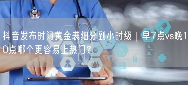 抖音发布时间黄金表细分到小时级|早7点vs晚10点哪个更容易上热门?