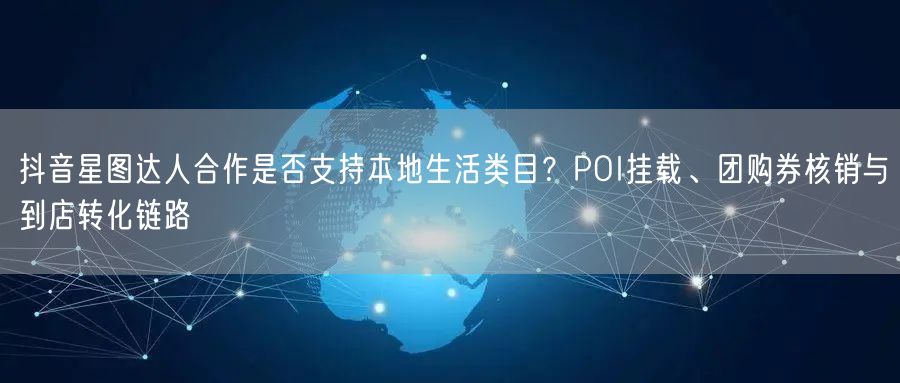 抖音星图达人合作是否支持本地生活类目?POI挂载、团购券核销与到店转化链路