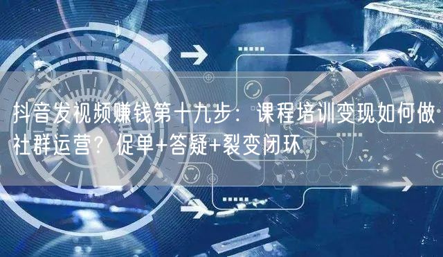 抖音发视频赚钱第十九步:课程培训变现如何做社群运营?促单+答疑+裂变闭环