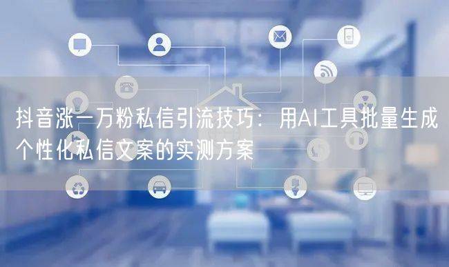 抖音涨一万粉私信引流技巧：用AI工具批量生成个性化私信文案的实测方案