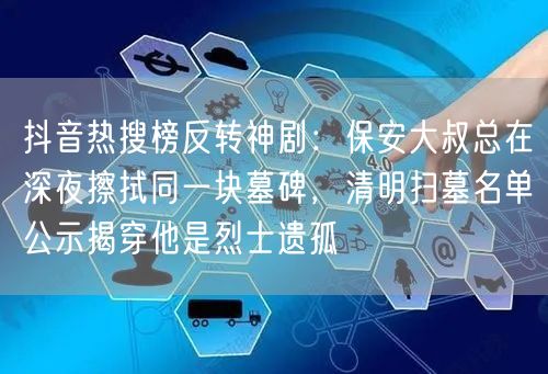 抖音热搜榜反转神剧：保安大叔总在深夜擦拭同一块墓碑，清明扫墓名单公示揭穿他是烈士