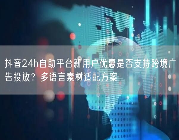 抖音24h自助平台新用户优惠是否支持跨境广告投放？多语言素材适配方案