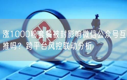 涨1000粉套餐被封影响微信公众号互推吗？跨平台风控联动分析