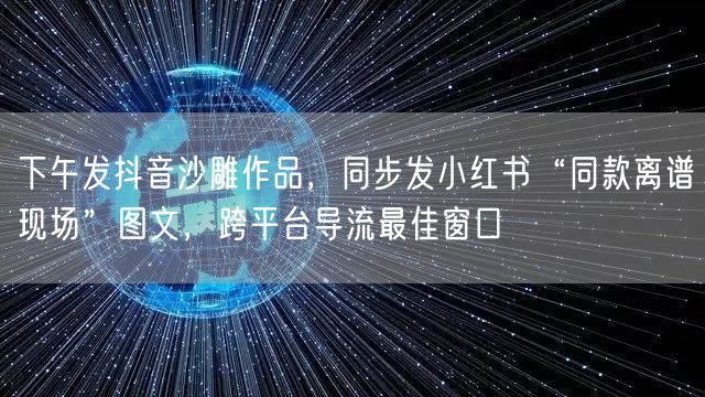 下午发抖音沙雕作品，同步发小红书“同款离谱现场”图文，跨平台导流最佳窗口
