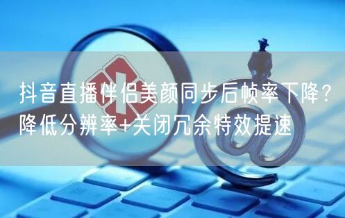 抖音直播伴侣美颜同步后帧率下降?降低分辨率+关闭冗余特效提速