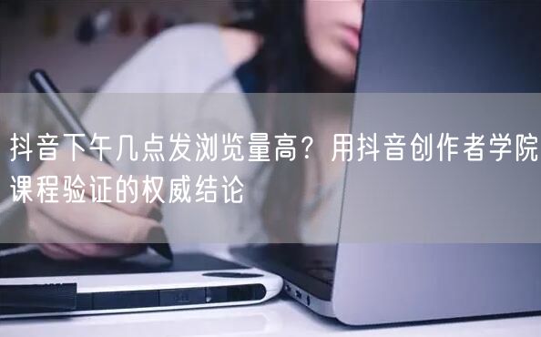 抖音下午几点发浏览量高？用抖音创作者学院课程验证的权威结论