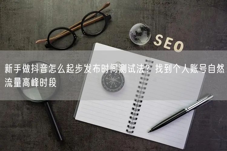 新手做抖音怎么起步发布时间测试法?找到个人账号自然流量高峰时段