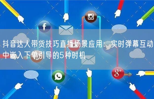 抖音达人带货技巧直播场景应用：实时弹幕互动中嵌入下单引导的5种时机