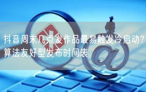 抖音周末几点发作品最易触发冷启动？算法友好型发布时间表