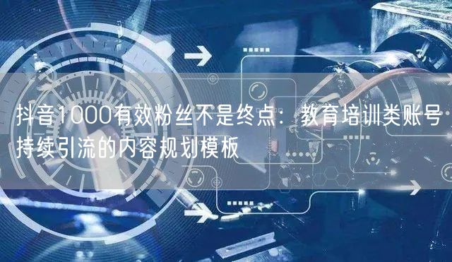 抖音1000有效粉丝不是终点：教育培训类账号持续引流的内容规划模板