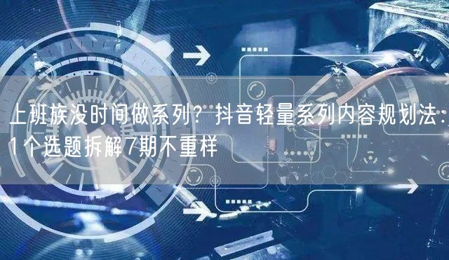 上班族没时间做系列?抖音轻量系列内容规划法:1个选题拆解7期不重样