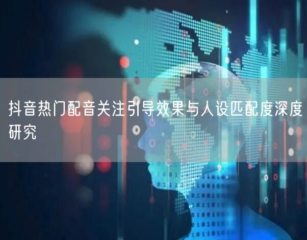 抖音热门配音关注引导效果与人设匹配度深度研究