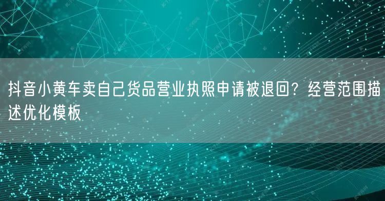 抖音小黄车卖自己货品营业执照申请被退回？经营范围描述优化模板