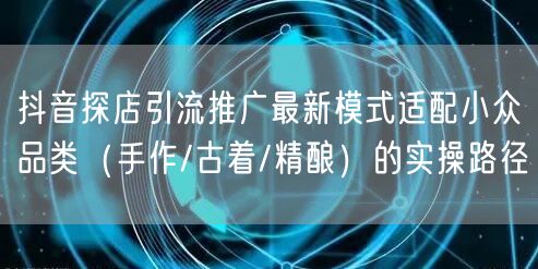抖音探店引流推广最新模式适配小众品类（手作/古着/精酿）的实操路径