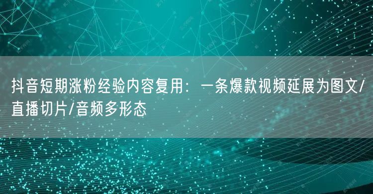 抖音短期涨粉经验内容复用:一条爆款视频延展为图文/直播切片/音频多形态