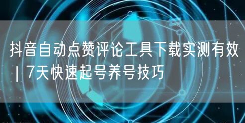 抖音自动点赞评论工具下载实测有效|7天快速起号养号技巧