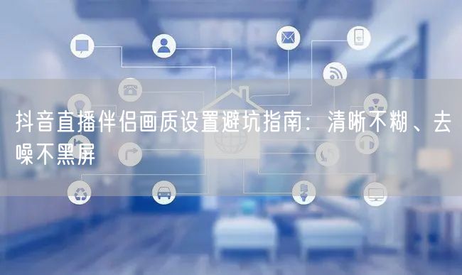 抖音直播伴侣画质设置避坑指南:清晰不糊、去噪不黑屏