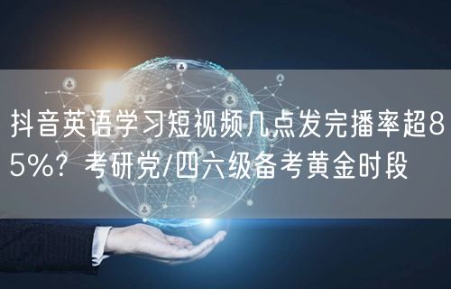 抖音英语学习短视频几点发完播率超85%?考研党/四六级备考黄金时段