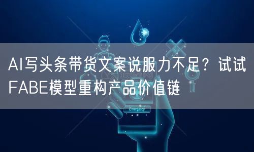 AI写头条带货文案说服力不足？试试FABE模型重构产品价值链