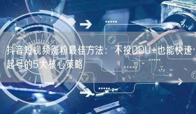 抖音短视频涨粉最佳方法:不投DOU+也能快速起号的5大核心策略