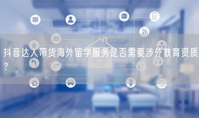 抖音达人带货海外留学服务是否需要涉外教育资质?