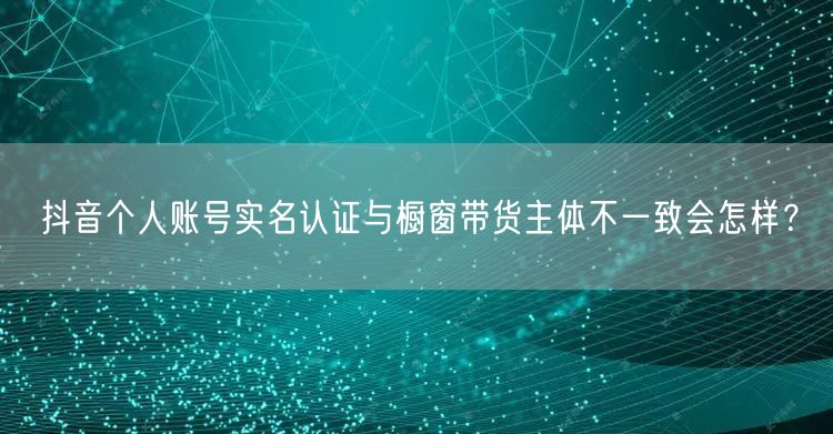抖音个人账号实名认证与橱窗带货主体不一致会怎样？