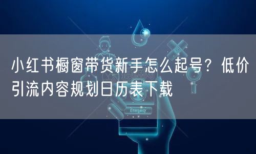 小红书橱窗带货新手怎么起号？低价引流内容规划日历表下载