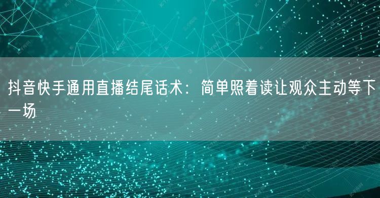 抖音快手通用直播结尾话术:简单照着读让观众主动等下一场