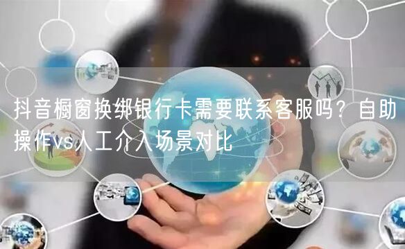 抖音橱窗换绑银行卡需要联系客服吗？自助操作vs人工介入场景对比