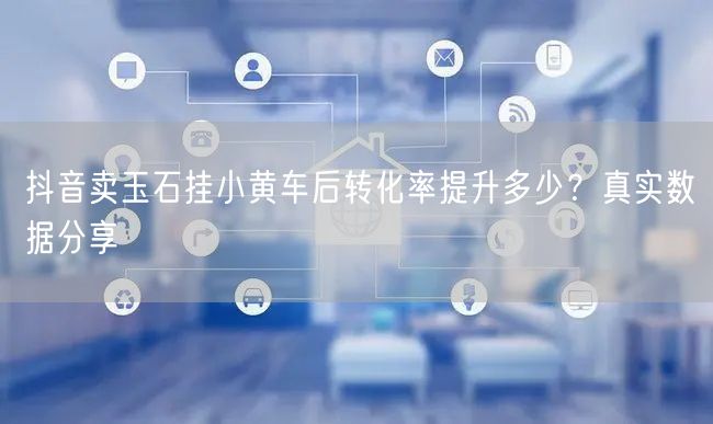 抖音卖玉石挂小黄车后转化率提升多少?真实数据分享