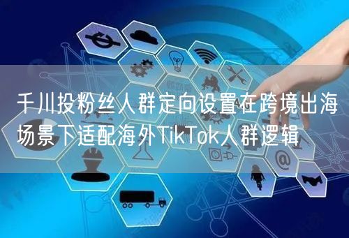 千川投粉丝人群定向设置在跨境出海场景下适配海外TikTok人群逻辑