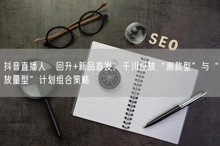 抖音直播人気回升+新品首发，千川投放“测款型”与“放量型”计划组合策略