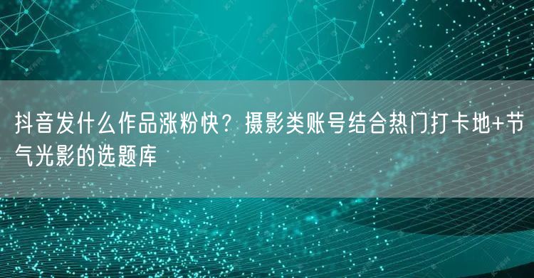 抖音发什么作品涨粉快？摄影类账号结合热门打卡地+节气光影的选题库