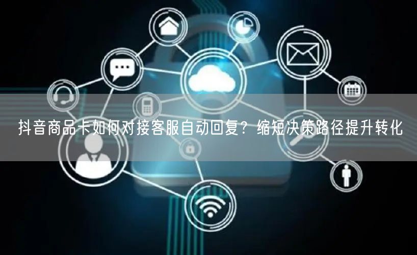 抖音商品卡如何对接客服自动回复？缩短决策路径提升转化